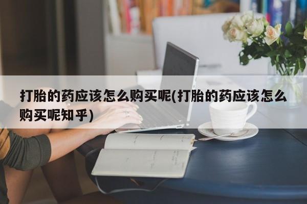 打胎药药店有卖吗私人的打胎的药应该怎么购买呢(打胎的药应该怎么购买呢知乎)
